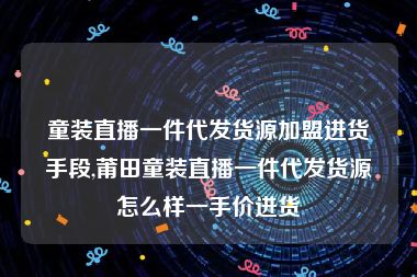 童装直播一件代发货源加盟进货手段,莆田童装直播一件代发货源怎么样一手价进货