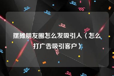 摆摊朋友圈怎么发吸引人〈怎么打广告吸引客户〉
