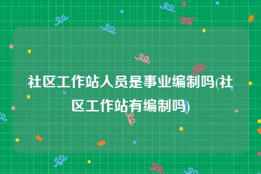 社区工作站人员是事业编制吗(社区工作站有编制吗)