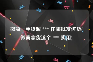 微商一手货源 *** 在哪批发进货(微商拿货这个 *** 实用)
