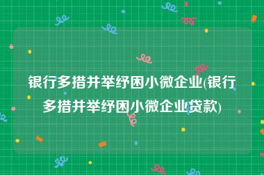 银行多措并举纾困小微企业(银行多措并举纾困小微企业贷款)