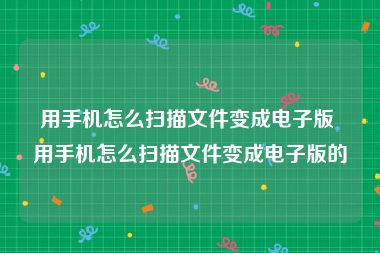 用手机怎么扫描文件变成电子版 用手机怎么扫描文件变成电子版的