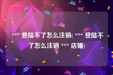  *** 登陆不了怎么注销( *** 登陆不了怎么注销 *** 店铺)