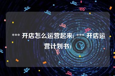 *** 开店怎么运营起来( *** 开店运营计划书)