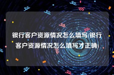 银行客户资源情况怎么填写(银行客户资源情况怎么填写才正确)