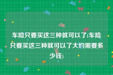 车险只要买这三种就可以了(车险只要买这三种就可以了大约需要多少钱)
