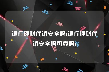 银行理财代销安全吗(银行理财代销安全吗可靠吗)