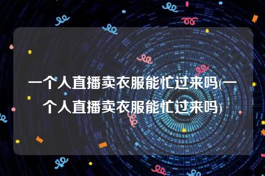 一个人直播卖衣服能忙过来吗(一个人直播卖衣服能忙过来吗)
