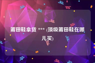 莆田鞋拿货 *** (顶级莆田鞋在哪儿买)
