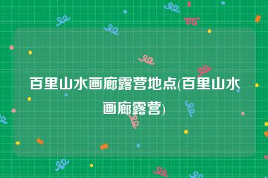 百里山水画廊露营地点(百里山水画廊露营)
