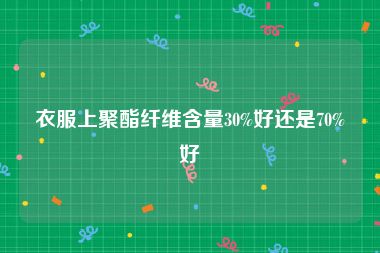 衣服上聚酯纤维含量30%好还是70%好