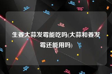 生姜大蒜发霉能吃吗(大蒜和姜发霉还能用吗)