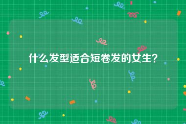 什么发型适合短卷发的女生?