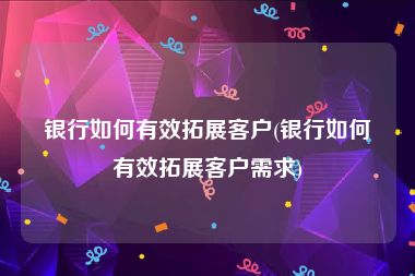 银行如何有效拓展客户(银行如何有效拓展客户需求)