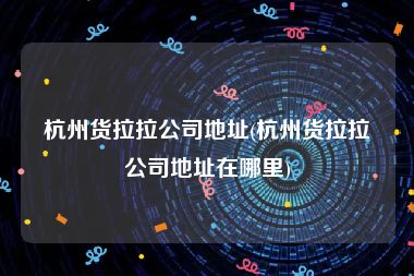 杭州货拉拉公司地址(杭州货拉拉公司地址在哪里)