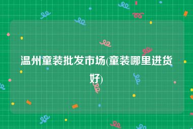 温州童装批发市场(童装哪里进货好)