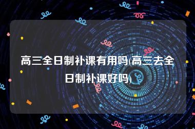 高三全日制补课有用吗(高三去全日制补课好吗)