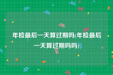 年检最后一天算过期吗(年检最后一天算过期吗吗)