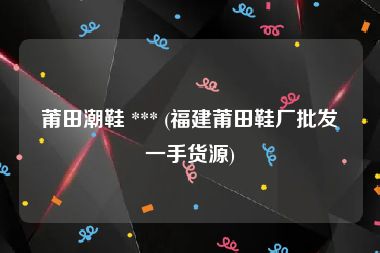 莆田潮鞋 *** (福建莆田鞋厂批发一手货源)