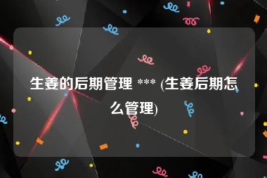 生姜的后期管理 *** (生姜后期怎么管理)