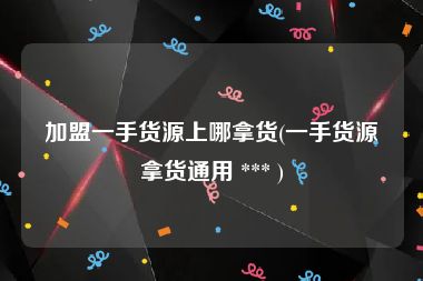 加盟一手货源上哪拿货(一手货源拿货通用 *** )