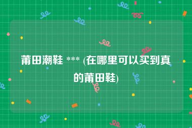 莆田潮鞋 *** (在哪里可以买到真的莆田鞋)