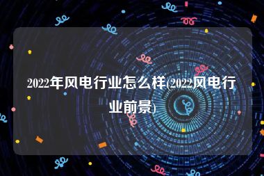 2022年风电行业怎么样(2022风电行业前景)