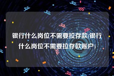 银行什么岗位不需要拉存款(银行什么岗位不需要拉存款账户)