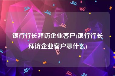 银行行长拜访企业客户(银行行长拜访企业客户聊什么)