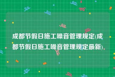 成都节假日施工噪音管理规定(成都节假日施工噪音管理规定最新)
