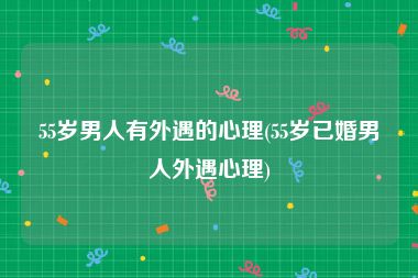55岁男人有外遇的心理(55岁已婚男人外遇心理)