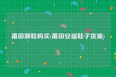莆田潮鞋购买(莆田安福鞋子货源)