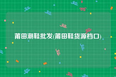 莆田潮鞋批发(莆田鞋货源档口)