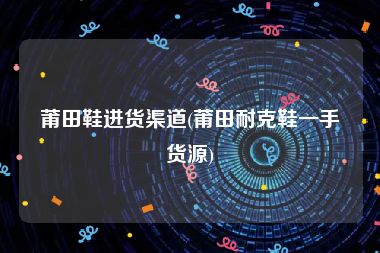 莆田鞋进货渠道(莆田耐克鞋一手货源)