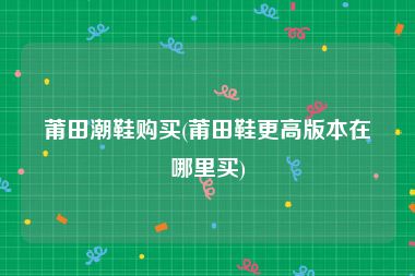 莆田潮鞋购买(莆田鞋更高版本在哪里买)