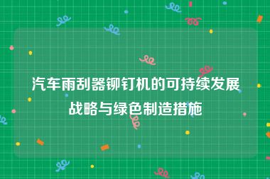 汽车雨刮器铆钉机的可持续发展战略与绿色制造措施