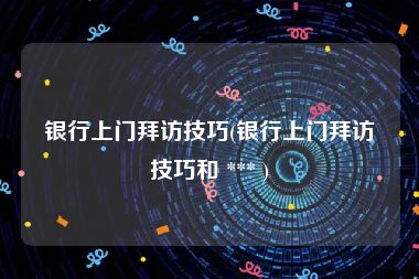 银行上门拜访技巧(银行上门拜访技巧和 *** )