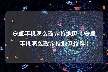 安卓手机怎么改定位地区〈安卓手机怎么改定位地区软件〉