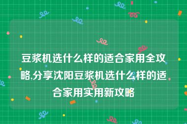 豆浆机选什么样的适合家用全攻略,分享沈阳豆浆机选什么样的适合家用实用新攻略