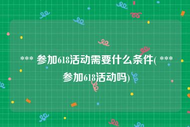  *** 参加618活动需要什么条件( *** 参加618活动吗)