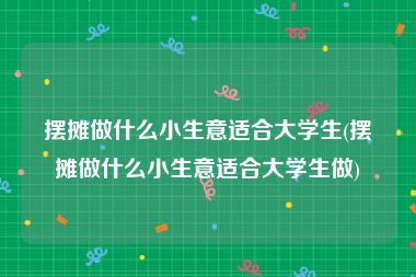 摆摊做什么小生意适合大学生(摆摊做什么小生意适合大学生做)
