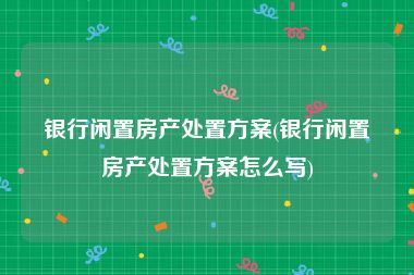 银行闲置房产处置方案(银行闲置房产处置方案怎么写)