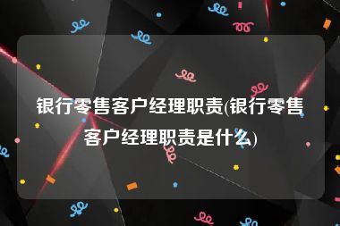 银行零售客户经理职责(银行零售客户经理职责是什么)