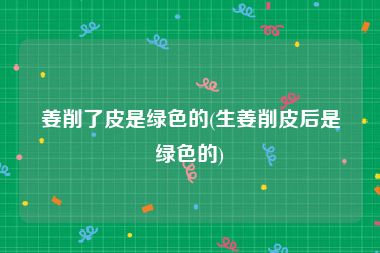 姜削了皮是绿色的(生姜削皮后是绿色的)