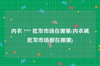 内衣 *** 批发市场在哪里(内衣裤批发市场都在哪里)