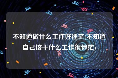 不知道做什么工作好迷茫(不知道自己该干什么工作很迷茫)