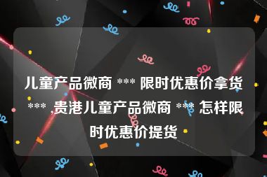 儿童产品微商 *** 限时优惠价拿货 *** ,贵港儿童产品微商 *** 怎样限时优惠价提货