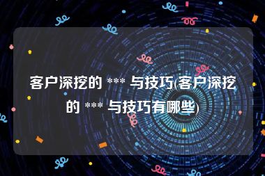 客户深挖的 *** 与技巧(客户深挖的 *** 与技巧有哪些)