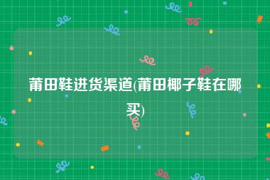 莆田鞋进货渠道(莆田椰子鞋在哪买)