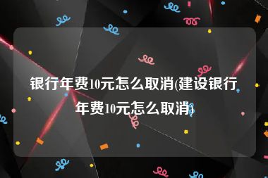 银行年费10元怎么取消(建设银行年费10元怎么取消)